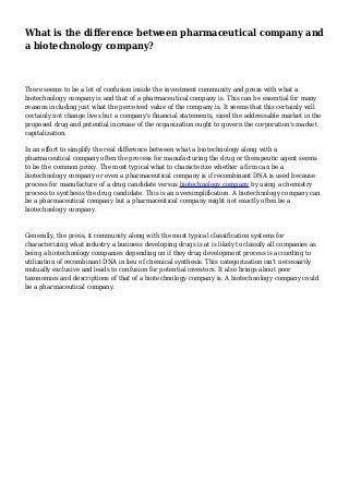What is the difference between pharmaceutical company and
a biotechnology company?
There seems to be a lot of confusion inside the investment community and press with what a
biotechnology company is and that of a pharmaceutical company is. This can be essential for many
reasons including just what the perceived value of the company is. It seems that this certainly will
certainly not change lives but a company's financial statements, sized the addressable market in the
proposed drug and potential increase of the organization ought to govern the corporation's market
capitalization.
In an effort to simplify the real difference between what a biotechnology along with a
pharmaceutical company often the process for manufacturing the drug or therapeutic agent seems
to be the common proxy. The most typical what to characterize whether a firm can be a
biotechnology company or even a pharmaceutical company is if recombinant DNA is used because
process for manufacture of a drug candidate versus biotechnology company by using a chemistry
process to synthesis the drug candidate. This is an oversimplification. A biotechnology company can
be a pharmaceutical company but a pharmaceutical company might not exactly often be a
biotechnology company.
Generally, the press, it community along with the most typical classification systems for
characterizing what industry a business developing drugs is at is likely to classify all companies as
being a biotechnology companies depending on if they drug development process is according to
utilization of recombinant DNA in lieu of chemical synthesis. This categorization isn't necessarily
mutually exclusive and leads to confusion for potential investors. It also brings about poor
taxonomies and descriptions of that of a biotechnology company is. A biotechnology company could
be a pharmaceutical company.
 