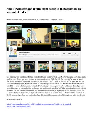 Adult Swim cartoon jumps from cable to Instagram in 15-
second chunks
Adult Swim cartoon jumps from cable to Instagram in 15-second chunks
So, let's say you want to watch an episode of Adult Swim's "Rick and Morty" but you don't have cable
and the only thing you have on you is your smartphone. Well, luckily for you, you're able to watch
the latest episode of the show entirely on Instagram. That's right, in a stunt by Cartoon Network's
adult-oriented spin-off, the most recent 22-minute episode of "Rick and Morty" has been cut down
into 109 15-second chunks and uploaded to the image-sharing service for all to see. The clips were
posted in reverse chronological order, so you had to wait until early Friday morning to watch it in its
entirety. It's not clear whether this is a one-time experiment or a preview of the network's plan for
15-second shows, but we're just glad they didn't decide to go with Vine -- that would've resulted in
220 6-second clips. You can watch the first 15-second Instagram clip of the episode after the break.
0 Comments Share
http://www.engadget.com/2014/03/14/adult-swim-instagram/?ncid=rss_truncated
http://www.business.aum.edu/
 