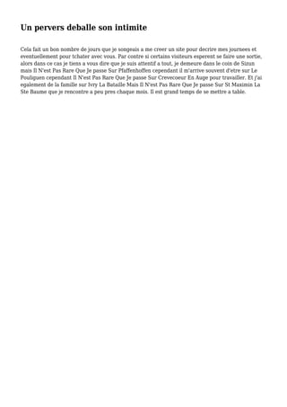Un pervers deballe son intimite
Cela fait un bon nombre de jours que je songeais a me creer un site pour decrire mes journees et
eventuellement pour tchater avec vous. Par contre si certains visiteurs esperent se faire une sortie,
alors dans ce cas je tiens a vous dire que je suis attentif a tout, je demeure dans le coin de Sizun
mais Il N'est Pas Rare Que Je passe Sur Pfaffenhoffen cependant il m'arrive souvent d'etre sur Le
Pouliguen cependant Il N'est Pas Rare Que Je passe Sur Crevecoeur En Auge pour travailler. Et j'ai
egalement de la famille sur Ivry La Bataille Mais Il N'est Pas Rare Que Je passe Sur St Maximin La
Ste Baume que je rencontre a peu pres chaque mois. Il est grand temps de se mettre a table.