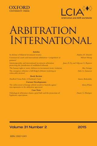 ArbitrationInternationalVolume31Number22015
Volume 31 Number 2 2015
Arbitration
International
ISSN: 0957-0411
Articles
In defense of bilateral investment treaties Stephen M. Schwebel
Commercial courts and international arbitration—competitors or
partners?
Michael Hwang
Intertemporality and international investment arbitration:
protecting the jurisdiction of established tribunals
James D. Fry and Odysseas G. Repousis
The human right to water: defences to investment treaty violations Bree Farrugia
The emergency arbitrator: a full-ﬂedged arbitrator rendering an
enforceable decision?
Fabio G. Santacroce
Book Review
HandbookVienna Rules:A Practitioner’s Guide Stavros Brekoulakis
Current Developments
The enforcement of foreign arbitral awards in Australia against
non-signatories to the arbitration agreement
HenryWinter
Case Note
Pathological arbitration clauses, good faith and the protection of
legitimate expectations
Duarte G. Henriques
Arbint-31_2_Cover.indd 1Arbint-31_2_Cover.indd 1 6/13/2015 10:54:29 AM6/13/2015 10:54:29 AM
 