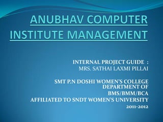 INTERNAL PROJECT GUIDE :
                MRS. SATHAI LAXMI PILLAI

        SMT P.N DOSHI WOMEN’S COLLEGE
                       DEPARTMENT OF
                        BMS/BMM/BCA
AFFILIATED TO SNDT WOMEN’S UNIVERSITY
                               2011-2012
 