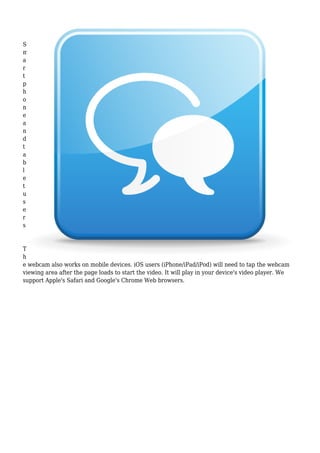 S
m
a
r
t
p
h
o
n
e
a
n
d
t
a
b
l
e
t
u
s
e
r
s
T
h
e webcam also works on mobile devices. iOS users (iPhone/iPad/iPod) will need to tap the webcam
viewing area after the page loads to start the video. It will play in your device's video player. We
support Apple's Safari and Google's Chrome Web browsers.
 