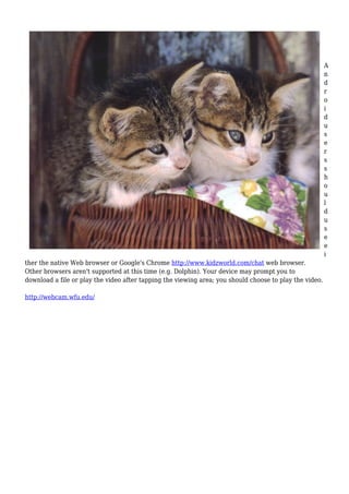 A
n
d
r
o
i
d
u
s
e
r
s
s
h
o
u
l
d
u
s
e
e
i
ther the native Web browser or Google's Chrome http://www.kidzworld.com/chat web browser.
Other browsers aren't supported at this time (e.g. Dolphin). Your device may prompt you to
download a file or play the video after tapping the viewing area; you should choose to play the video.
http://webcam.wfu.edu/
 