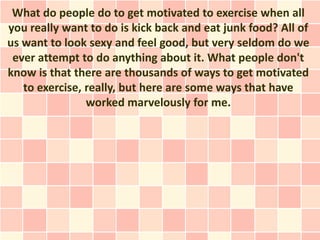 What do people do to get motivated to exercise when all
you really want to do is kick back and eat junk food? All of
us want to look sexy and feel good, but very seldom do we
 ever attempt to do anything about it. What people don't
know is that there are thousands of ways to get motivated
   to exercise, really, but here are some ways that have
                worked marvelously for me.
 