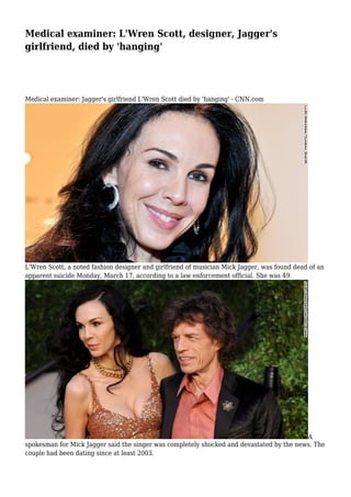 Medical examiner: L'Wren Scott, designer, Jagger's
girlfriend, died by 'hanging'
Medical examiner: Jagger's girlfriend L'Wren Scott died by 'hanging' - CNN.com
L'Wren Scott, a noted fashion designer and girlfriend of musician Mick Jagger, was found dead of an
apparent suicide Monday, March 17, according to a law enforcement official. She was 49.
A
spokesman for Mick Jagger said the singer was completely shocked and devastated by the news. The
couple had been dating since at least 2003.
 