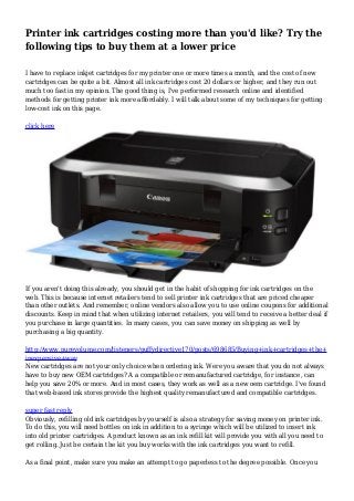 Printer ink cartridges costing more than you'd like? Try the
following tips to buy them at a lower price
I have to replace inkjet cartridges for my printer one or more times a month, and the cost of new
cartridges can be quite a bit. Almost all ink cartridges cost 20 dollars or higher, and they run out
much too fast in my opinion. The good thing is, I've performed research online and identified
methods for getting printer ink more affordably. I will talk about some of my techniques for getting
low-cost ink on this page.
click here
If you aren't doing this already, you should get in the habit of shopping for ink cartridges on the
web. This is because internet retailers tend to sell printer ink cartridges that are priced cheaper
than other outlets. And remember, online vendors also allow you to use online coupons for additional
discounts. Keep in mind that when utilizing internet retailers, you will tend to receive a better deal if
you purchase in large quantities. In many cases, you can save money on shipping as well by
purchasing a big quantity.
http://www.purevolume.com/listeners/puffydirective170/posts/698685/Buying+ink+cartridges+the+
inexpensive+way
New cartridges are not your only choice when ordering ink. Were you aware that you do not always
have to buy new OEM cartridges? A a compatible or remanufactured cartridge, for instance, can
help you save 20% or more. And in most cases, they work as well as a new oem cartridge. I've found
that web-based ink stores provide the highest quality remanufactured and compatible cartridges.
super fast reply
Obviously, refilling old ink cartridges by yourself is also a strategy for saving money on printer ink.
To do this, you will need bottles on ink in addition to a syringe which will be utilized to insert ink
into old printer cartridges. A product known as an ink refill kit will provide you with all you need to
get rolling. Just be certain the kit you buy works with the ink cartridges you want to refill.
As a final point, make sure you make an attempt to go paperless to the degree possible. Once you
 