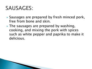  Sausages are prepared by fresh minced pork,
free from bone and skin.
 The sausages are prepared by washing,
cooking, and mixing the pork with spices
such as white pepper and paprika to make it
delicious.
 