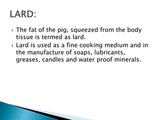  The fat of the pig, squeezed from the body
tissue is termed as lard.
 Lard is used as a fine cooking medium and in
the manufacture of soaps, lubricants,
greases, candles and water proof minerals.
 