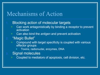 Mechanisms of Action Blocking action of molecular targets Can work antagonistically by binding a  receptor  to prevent activation Can also bind the  antigen  and prevent activation  “ Magic Bullet”  Compound with target specificity is coupled with various effector groups Toxins, radionuclei, enzymes, DNA Signal molecules Coupled to mediators of apoptosis, cell division, etc. 