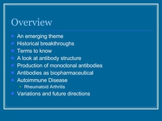 Overview An emerging theme Historical breakthroughs Terms to know A look at antibody structure Production of monoclonal antibodies Antibodies as biopharmaceutical Autoimmune Disease Rheumatoid Arthritis Variations and future directions 