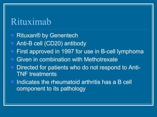 Rituximab Rituxan ® by Genentech Anti-B cell (CD20) antibody First approved in 1997 for use in B-cell lymphoma Given in combination with Methotrexate Directed for patients who do not respond to Anti-TNF treatments Indicates the rheumatoid arthritis has a B cell component to its pathology 