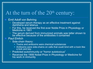 At the turn of the 20 th  century: Emil Adolf von Behring  Developed serum therapy as an effective treatment against diphtheria and tetanus  For this, he received the first ever Noble Prize in Physiology or Medicine in 1901 The serum derived from immunized animals was latter shown to be effective because of the antibodies it contained Paul Ehrlich Side-chain theory: Toxins and antitoxins were chemical substances Antitoxins were side-chains on cells that could bind with a toxin like a lock and key Predicted autoimmunity or “horror autotoxicus” Received the 1908 Nobel Prize in Physiology or Medicine for his work in immunity 