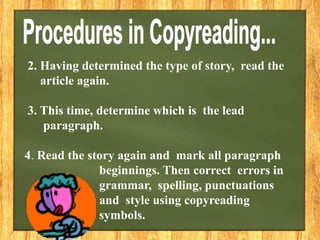 2. Having determined the type of story, read the
article again.
3. This time, determine which is the lead
paragraph.
4. Read the story again and mark all paragraph
beginnings. Then correct errors in
grammar, spelling, punctuations
and style using copyreading
symbols.
 