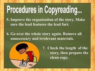 5. Improve the organization of the story. Make
sure the lead features the lead fact.
6. Go over the whole story again. Remove all
unnecessary and irrelevant materials.
7. Check the length of the
story, then prepare the
clean copy.
 