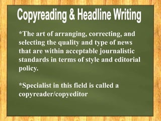 *The art of arranging, correcting, and
selecting the quality and type of news
that are within acceptable journalistic
standards in terms of style and editorial
policy.
*Specialist in this field is called a
copyreader/copyeditor
 