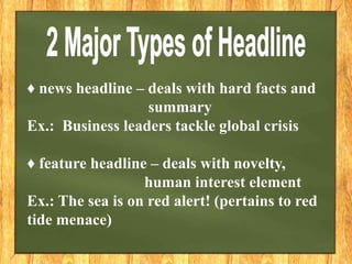 ♦ news headline – deals with hard facts and
summary
Ex.: Business leaders tackle global crisis
♦ feature headline – deals with novelty,
human interest element
Ex.: The sea is on red alert! (pertains to red
tide menace)
 
