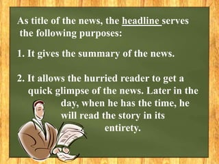 As title of the news, the headline serves
the following purposes:
1. It gives the summary of the news.
2. It allows the hurried reader to get a
quick glimpse of the news. Later in the
day, when he has the time, he
will read the story in its
entirety.
 