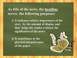 3. It indicates relative importance of the
story by the amount of display and
thus helps the reader evaluate the
significance of the news.
4. It contributes to the
physical attractiveness
of the paper.
As title of the news, the headline
serves the following purposes:
 
