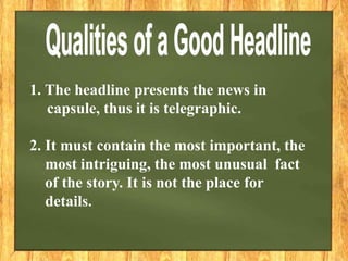 1. The headline presents the news in
capsule, thus it is telegraphic.
2. It must contain the most important, the
most intriguing, the most unusual fact
of the story. It is not the place for
details.
 