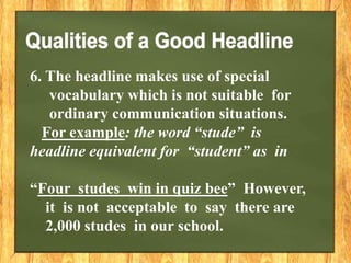 6. The headline makes use of special
vocabulary which is not suitable for
ordinary communication situations.
For example: the word “stude” is
headline equivalent for “student” as in
“Four studes win in quiz bee” However,
it is not acceptable to say there are
2,000 studes in our school.
 