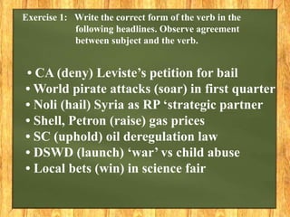 Exercise 1: Write the correct form of the verb in the
following headlines. Observe agreement
between subject and the verb.
• CA (deny) Leviste’s petition for bail
• World pirate attacks (soar) in first quarter
• Noli (hail) Syria as RP ‘strategic partner
• Shell, Petron (raise) gas prices
• SC (uphold) oil deregulation law
• DSWD (launch) ‘war’ vs child abuse
• Local bets (win) in science fair
 