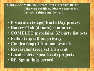 • Fishermen (stage) Earth Day protest
• Rotary Club (donate) computers
• COMELEC (proclaim) 32 party list bets
• Failon (appeal) for privacy
• Cuadra (cop) 3 National awards
• Researcher (receive) US grant
• Local cadets (spearhead) projects
• RP, Spain (ink) accord
Cont… >>> Write the correct form of the verb in the
following headlines. Observe agreement
between subject and the verb.
 
