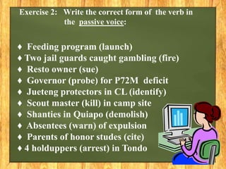 ♦ Feeding program (launch)
♦ Two jail guards caught gambling (fire)
♦ Resto owner (sue)
♦ Governor (probe) for P72M deficit
♦ Jueteng protectors in CL (identify)
♦ Scout master (kill) in camp site
♦ Shanties in Quiapo (demolish)
♦ Absentees (warn) of expulsion
♦ Parents of honor studes (cite)
♦ 4 holduppers (arrest) in Tondo
Exercise 2: Write the correct form of the verb in
the passive voice:
 