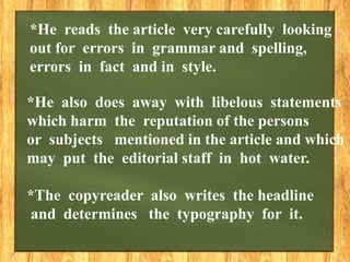 *He also does away with libelous statements
which harm the reputation of the persons
or subjects mentioned in the article and which
may put the editorial staff in hot water.
*The copyreader also writes the headline
and determines the typography for it.
*He reads the article very carefully looking
out for errors in grammar and spelling,
errors in fact and in style.
 