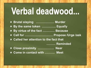 Brutal slaying ……………… Murder
By the same token ………….. Equally
By virtue of the fact ………… Because
Call for ………………………. Propose /Urge /ask
Called her attention to the fact that
……… Reminded
Close proximity ……………. Near
Come in contact with ………. Meet
 