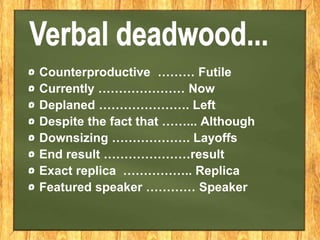 Counterproductive ……… Futile
Currently ………………… Now
Deplaned …………………. Left
Despite the fact that ……... Although
Downsizing ………………. Layoffs
End result …………………result
Exact replica …………….. Replica
Featured speaker ………… Speaker
 