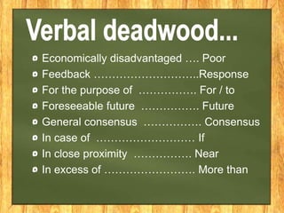 Economically disadvantaged …. Poor
Feedback ………………………..Response
For the purpose of ……………. For / to
Foreseeable future ……………. Future
General consensus ……………. Consensus
In case of ……………………… If
In close proximity ……………. Near
In excess of ……………………. More than
 