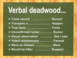 Track record ……………….. Record
Transpire n………………….. Happen
True facts …………………… Facts
Unconfirmed rumor ………... Rumor
Visual observation …………. See / saw
Voted unanimously …………. Passed
Were as follows …………….. Were
Would be killer …………….. Suspect
 