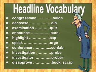 congressman ………...solon
decrease ……………. dip
examination …………quiz
announce …………….bare
highlight ……………..cap
speak …………………urge
conference …………...confab
investigation …………probe
investigator …………..prober
disapprove ……………buck, scrap
 