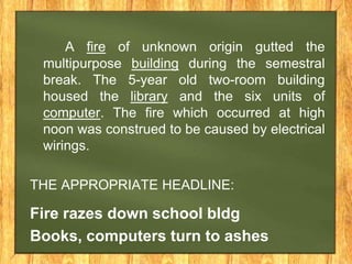 A fire of unknown origin gutted the
multipurpose building during the semestral
break. The 5-year old two-room building
housed the library and the six units of
computer. The fire which occurred at high
noon was construed to be caused by electrical
wirings.
THE APPROPRIATE HEADLINE:
Fire razes down school bldg
Books, computers turn to ashes
 