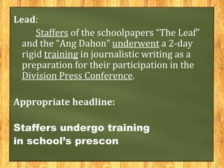 Lead:
Staffers of the schoolpapers “The Leaf”
and the “Ang Dahon” underwent a 2-day
rigid training in journalistic writing as a
preparation for their participation in the
Division Press Conference.
Appropriate headline:
Staffers undergo training
in school’s prescon
 