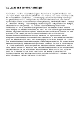 VA Loans and Second Mortgages
VA loans have a variety of uses and flexible options that make them very attractive for first time
home buyers. But not every VA loan is a traditional home purchase; some buyers have unique needs
that require additional consideration. A second mortgage, also known as secondary borrowing, is
one option some qualified VA loan applicants may consider. For this discussion, we'll follow the
Department of Veterans Affairs definition of secondary borrowing, which the VA Lender's Guide says
is: "...the veteran obtaining a second mortgage simultaneously with a VA-guaranteed first mortgage,
both secured by the same property." The VA allows secondary borrowing under specific
circumstances. It's not an "all comers" loan option because of the additional financial burden a
second mortgage can put on the home owner, but the VA will allow such loan applications when "the
veteran is not placed in a substantially worse position than if the entire amount borrowed had been
guaranteed by VA". The VA puts additional restrictions on the transaction by requiring
documentation about the second loan to include the amount and repayment terms. Second
mortgages in these cases must be subordinate to the VA home loan, in what the VA describes as the
"junior lien position relative to the VA loan." When applying for the second mortgage, the VA rules
allow interest rates on the junior lien to be higher than the VA guaranteed loan, but interest rates on
the second mortgage may not exceed industry standards. There area also rules on loan assumption.
The VA does not approve of second mortgages that prevent the borrower from selling the home or
having the loan assumed. VA regulations allow the home to be sold or have the loan assumed by any
credit-worthy buyer; the rule of thumb here is that the second. We ran into this short article that
merely had to {be share with you. I read it and thought that we need to discuss it without
transforming a single word. So below you will find it.mortgage shouldn't restrict the owner from
selling any more than VA rules covering the first mortgage.
 