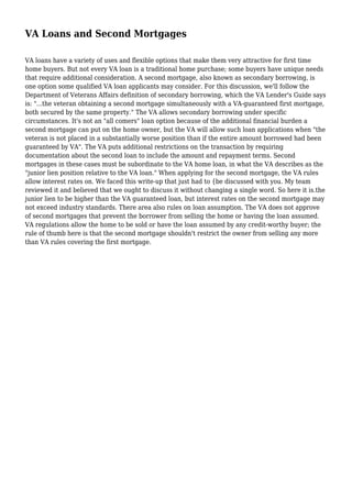 VA Loans and Second Mortgages
VA loans have a variety of uses and flexible options that make them very attractive for first time
home buyers. But not every VA loan is a traditional home purchase; some buyers have unique needs
that require additional consideration. A second mortgage, also known as secondary borrowing, is
one option some qualified VA loan applicants may consider. For this discussion, we'll follow the
Department of Veterans Affairs definition of secondary borrowing, which the VA Lender's Guide says
is: "...the veteran obtaining a second mortgage simultaneously with a VA-guaranteed first mortgage,
both secured by the same property." The VA allows secondary borrowing under specific
circumstances. It's not an "all comers" loan option because of the additional financial burden a
second mortgage can put on the home owner, but the VA will allow such loan applications when "the
veteran is not placed in a substantially worse position than if the entire amount borrowed had been
guaranteed by VA". The VA puts additional restrictions on the transaction by requiring
documentation about the second loan to include the amount and repayment terms. Second
mortgages in these cases must be subordinate to the VA home loan, in what the VA describes as the
"junior lien position relative to the VA loan." When applying for the second mortgage, the VA rules
allow interest rates on. We faced this write-up that just had to {be discussed with you. My team
reviewed it and believed that we ought to discuss it without changing a single word. So here it is.the
junior lien to be higher than the VA guaranteed loan, but interest rates on the second mortgage may
not exceed industry standards. There area also rules on loan assumption. The VA does not approve
of second mortgages that prevent the borrower from selling the home or having the loan assumed.
VA regulations allow the home to be sold or have the loan assumed by any credit-worthy buyer; the
rule of thumb here is that the second mortgage shouldn't restrict the owner from selling any more
than VA rules covering the first mortgage.
 