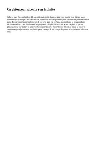 Un defonceur raconte son intimite
Salut je suis Ric, gaillard de 41 ans et je suis celib. Pour ne pas vous mentir cela fait un sacre
moment que je songe a me debuter un journal intime uniquement pour reveler ma personnalite et
aussi de converser avec les lecteurs. Il est vrai qu'il y a certains moments ou je peux me faire
sacrement chier, c'est finalement la que je vais rediger des articles. C'est ok pour la petite
presentation, par contre si une question vous traverse l'esprit donc n'hesitez pas a la poser ci-
dessous et puis je me ferai un plaisir pour y reagir. Il est temps de passer a ce qui vous interesse
tous.
 