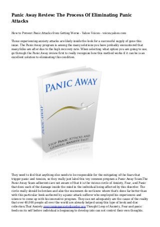 Panic Away Review: The Process Of Eliminating Panic
Attacks
How to Prevent Panic Attacks from Getting Worse - Yahoo Voices - voices.yahoo.com
Those experiencing anxiety attacks are likely inside the look for a successful supply of gone this
issue. The Panic Away program is among the many solutions you have probably encountered that
many folks are after due to the high recovery rate. When selecting what option you are going to use,
go through the Panic Away review first to really recognize how this method works if it can be is an
excellent solution to eliminating this condition.
They need to feel that anything else needs to be responsible for the mitigating of the fears that
trigger panic and tension, so they really just label this vey common program a Panic Away Scam.The
Panic Away Scam adherents are not aware of that it is the vicious circle of Anxiety, Fear, and Panic
that does each of the damage inside the mind in the individual being affected by this disorder. The
circle really should be broken and also the scammers do not know where that's done far better than
with this particular book authored by a panic attack sufferer who employed his experiences and
science to come up with his innovative program. They can not adequately are the cause of the reality
that over 40,000 people all over the world are already helped using this type of book and disc
collection.That Anxiety overcominganxietydisorder.org Thought Loop of Anxiety, Fear and panic
feeds on its self before individual is beginning to develop into can not control their own thoughts.
 
