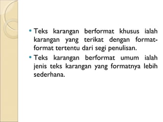 Teks karangan berformat khusus ialah karangan yang terikat dengan format-format tertentu dari segi penulisan.  Teks karangan berformat umum ialah jenis teks karangan yang formatnya lebih sederhana. 