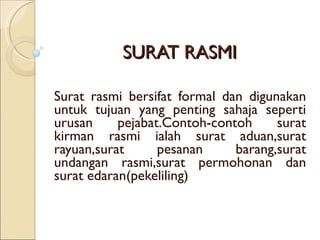 SURAT RASMI Surat rasmi bersifat formal dan digunakan untuk tujuan yang penting sahaja seperti urusan pejabat.Contoh-contoh surat kirman rasmi ialah surat aduan,surat rayuan,surat pesanan barang,surat undangan rasmi,surat permohonan dan surat edaran(pekeliling) 