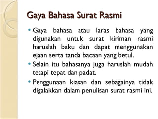 Gaya Bahasa Surat Rasmi Gaya bahasa atau laras bahasa yang digunakan untuk surat kiriman rasmi haruslah baku dan dapat menggunakan ejaan serta tanda bacaan yang betul. Selain itu bahasanya juga haruslah mudah tetapi tepat dan padat. Penggunaan kiasan dan sebagainya tidak digalakkan dalam penulisan surat rasmi ini. 