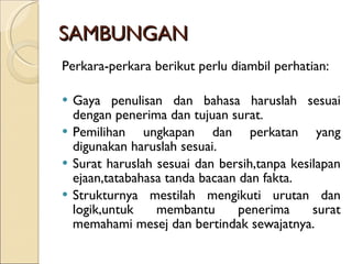 SAMBUNGAN Perkara-perkara berikut perlu diambil perhatian: Gaya penulisan dan bahasa haruslah sesuai dengan penerima dan tujuan surat. Pemilihan ungkapan dan perkatan yang digunakan haruslah sesuai. Surat haruslah sesuai dan bersih,tanpa kesilapan ejaan,tatabahasa tanda bacaan dan fakta. Strukturnya mestilah mengikuti urutan dan logik,untuk membantu penerima surat memahami mesej dan bertindak sewajatnya. 