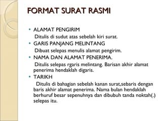 FORMAT SURAT RASMI ALAMAT PENGIRIM Ditulis di sudut atas sebelah kiri surat. GARIS PANJANG MELINTANG Dibuat selepas menulis alamat pengirim. NAMA DAN ALAMAT PENERIMA. Ditulis selepas rgaris melintang. Barisan akhir alamat penerima hendaklah digaris. TARIKH Ditulis di bahagian sebelah kanan surat,sebaris dengan baris akhir alamat penerima. Nama bulan hendaklah berhuruf besar sepenuhnya dan dibubuh tanda noktah(.) selepas itu. 