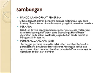 sambungan PANGGILAN HORMAT PENERIMA Ditulis dibawah alamat penerima selepas melangkaui satu baris kosong. Tanda koma dibubuh selepas panggilan penerima tersebut. PERKARA Ditulis di bawah panggilan hormat penerima selepas melangkaui satu baris kosong dan diberi garis dibawahnya.Huruf besar digunakan pada setiap awal kata.Jangan bubuh tanda noktah di bahagian akhir ayat ini. PEMERENGGANGAN / ISI-ISI Perenggan pertama dan akhir tidak diberi nombor.Kedua-dua perenggan ini dimulakan dari tepi surat.Perenggan kedua dan seterusnya diberi nombor dan disertai noktah.Permulaan ayat ini dijarakkan sedikit dari nombor  