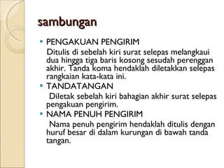sambungan PENGAKUAN PENGIRIM Ditulis di sebelah kiri surat selepas melangkaui dua hingga tiga baris kosong sesudah perenggan akhir. Tanda koma hendaklah diletakkan selepas rangkaian kata-kata ini. TANDATANGAN Diletak sebelah kiri bahagian akhir surat selepas pengakuan pengirim. NAMA PENUH PENGIRIM Nama penuh pengirim hendaklah ditulis dengan huruf besar di dalam kurungan di bawah tanda tangan. 