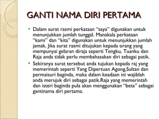 GANTI NAMA DIRI PERTAMA Dalam surat rasmi perkataan “saya” digunakan untuk menunjukkan jumlah tunggal. Manakala perkataan “kami” dan “kita” digunakan untuk menunjukkan jumlah jamak. Jika surat rasmi ditujukan kepada orang yang mempunyai gelaran diraja seperti Tengku, Tuanku dan Raja anda tidak perlu membahasakan diri sebagai patik. Sekiranya surat tersebut anda tujukan kepada raj yang memerintah seperti Yang Dipertuan Agong,Sultan dan permaisuri baginda, maka dalam keadaan ini wajiblah anda merujuk diri sebagai patik.Raja yang memerintah dan isteri baginda pula akan menggunakan “beta” sebagai gantinama diri pertama. 