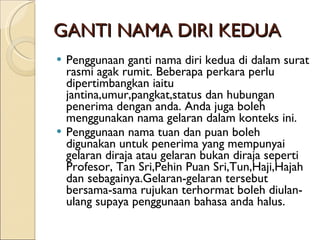 GANTI NAMA DIRI KEDUA Penggunaan ganti nama diri kedua di dalam surat rasmi agak rumit. Beberapa perkara perlu dipertimbangkan iaitu jantina,umur,pangkat,status dan hubungan penerima dengan anda. Anda juga boleh menggunakan nama gelaran dalam konteks ini. Penggunaan nama tuan dan puan boleh digunakan untuk penerima yang mempunyai gelaran diraja atau gelaran bukan diraja seperti Profesor, Tan Sri,Pehin Puan Sri,Tun,Haji,Hajah dan sebagainya.Gelaran-gelaran tersebut bersama-sama rujukan terhormat boleh diulan-ulang supaya penggunaan bahasa anda halus. 
