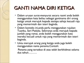 GANTI NAMA DIRI KETIGA Dalam urusan surat-menyurat secara rasmi anda boleh menggunakan kata beliau sebagai gantinama diri orang ketiga untuk merujuk kepada sesiapa sahaja kecuali raja yang memerintah dan isteri baginda. Dalam konteks ini,anda perlu menggunakan rujukan Tuanku, Seri Paduka. Sekiranya anda merujuk kepada jumlah yang ramai, anda boleh menggunakan kata mereka kecuali untuk raja yang memerintah dan isteri baginda. Untu merujuk orang yang ketiga anda juga boleh menggunakan nama penama.Contoh:  Penama yang tersebut di atas telah berkhidmat selama dua tahun……… 