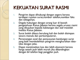 KEKUATAN SURAT RASMI Pengirim dapat dihubungi dengan segera kerana terdapat rujukan surat,nombor telefon,nombor faks dan sebagainya. Degala hubungan dengan orang luar di bawah pengetahuan Ketua Jabatan kerana segala urusan rasmi yang ditujukan kepada kakitangan dan staf mestilah melalui Ketua Jabatan. Surat boleh dibaca berulang kali dan boleh disimpan secara manula dan perkomputeran. Perancangan awal dan penyusunan kandungan surat yang baik membolehkan pengirim menghuraikan idea-idea dengan jelas. Dapat menjimatkan kos dan lebih ekonomi kerana harga setem jauh lebih murah jika dibandingkan dengan bil telefon bagi panggilan jauh. 